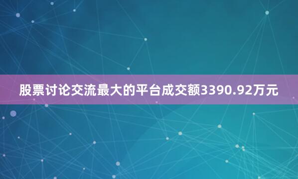 股票讨论交流最大的平台成交额3390.92万元