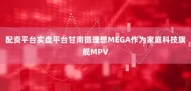 配资平台实盘平台甘南摄理想MEGA作为家庭科技旗舰MPV