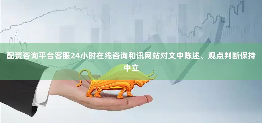 配资咨询平台客服24小时在线咨询和讯网站对文中陈述、观点判断保持中立