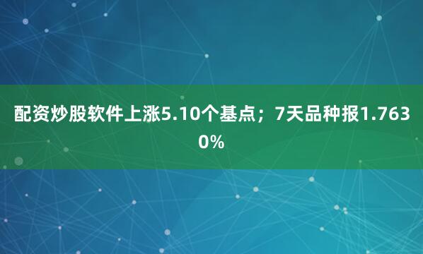 配资炒股软件上涨5.10个基点；7天品种报1.7630%