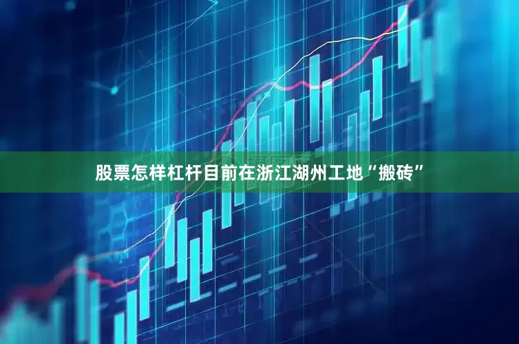 股票怎样杠杆目前在浙江湖州工地“搬砖”