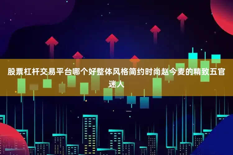 股票杠杆交易平台哪个好整体风格简约时尚赵今麦的精致五官迷人