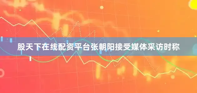 股天下在线配资平台张朝阳接受媒体采访时称